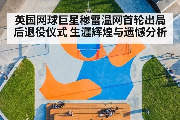 英国网球巨星穆雷温网首轮出局后退役仪式 生涯辉煌与遗憾分析