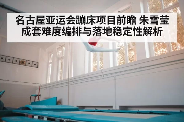 名古屋亚运会蹦床项目前瞻 朱雪莹成套难度编排与落地稳定性解析